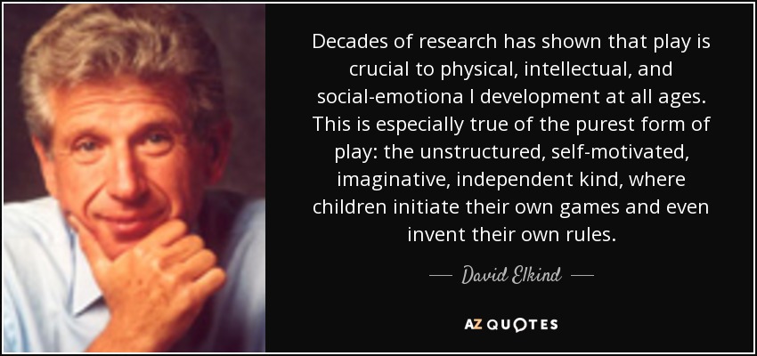 Decades of research has shown that play is crucial to physical, intellectual, and social-emotiona l development at all ages. This is especially true of the purest form of play: the unstructured, self-motivated, imaginative, independent kind, where children initiate their own games and even invent their own rules. - David Elkind