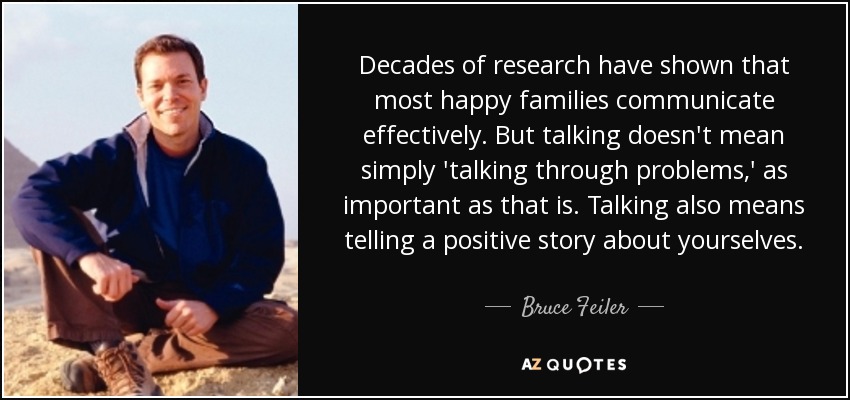 Decades of research have shown that most happy families communicate effectively. But talking doesn't mean simply 'talking through problems,' as important as that is. Talking also means telling a positive story about yourselves. - Bruce Feiler