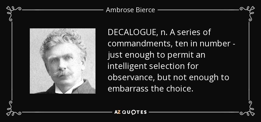 DECALOGUE, n. A series of commandments, ten in number - just enough to permit an intelligent selection for observance, but not enough to embarrass the choice. - Ambrose Bierce