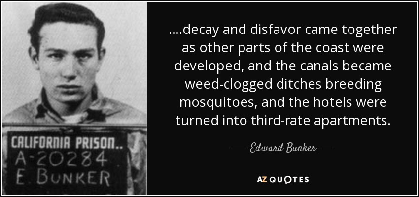 ....decay and disfavor came together as other parts of the coast were developed, and the canals became weed-clogged ditches breeding mosquitoes, and the hotels were turned into third-rate apartments. - Edward Bunker