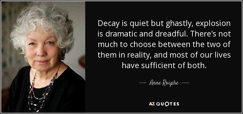 Decay is quiet but ghastly, explosion is dramatic and dreadful. There's not much to choose between the two of them in reality, and most of our lives have sufficient of both. - Anne Roiphe