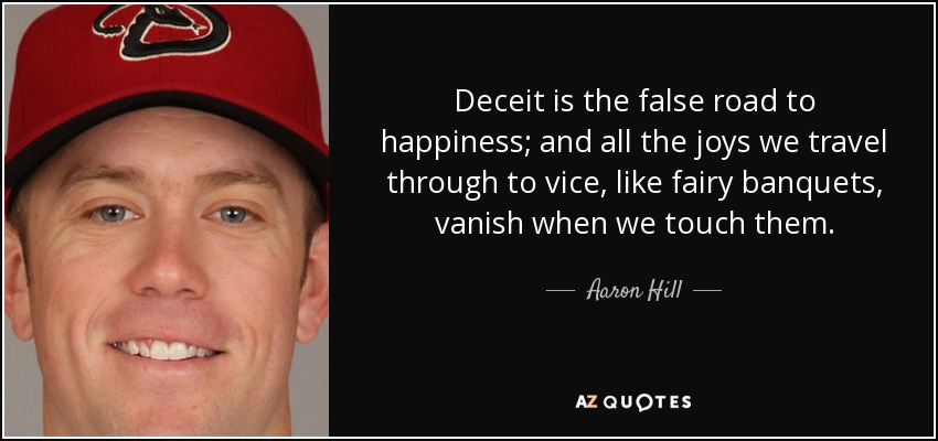 Deceit is the false road to happiness; and all the joys we travel through to vice, like fairy banquets, vanish when we touch them. - Aaron Hill