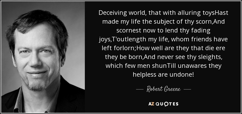 Deceiving world, that with alluring toysHast made my life the subject of thy scorn,And scornest now to lend thy fading joys,T'outlength my life, whom friends have left forlorn;How well are they that die ere they be born,And never see thy sleights, which few men shunTill unawares they helpless are undone! - Robert Greene