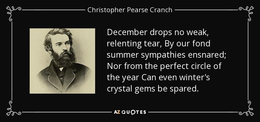 December drops no weak, relenting tear, By our fond summer sympathies ensnared; Nor from the perfect circle of the year Can even winter's crystal gems be spared. - Christopher Pearse Cranch