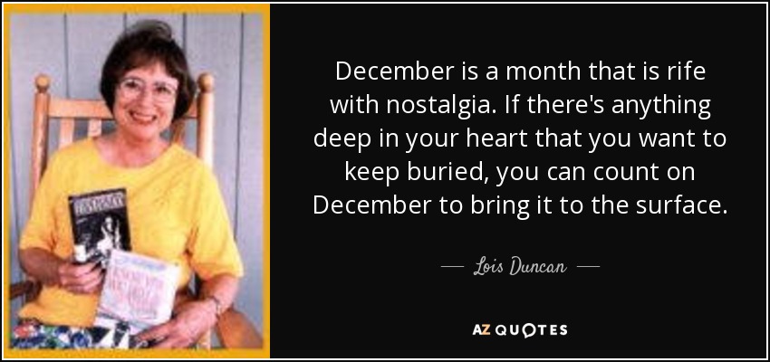 December is a month that is rife with nostalgia. If there's anything deep in your heart that you want to keep buried, you can count on December to bring it to the surface. - Lois Duncan