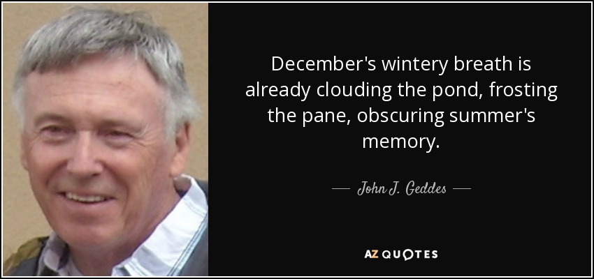 December's wintery breath is already clouding the pond, frosting the pane, obscuring summer's memory. - John J. Geddes