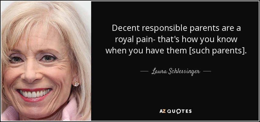 Decent responsible parents are a royal pain- that's how you know when you have them [such parents]. - Laura Schlessinger