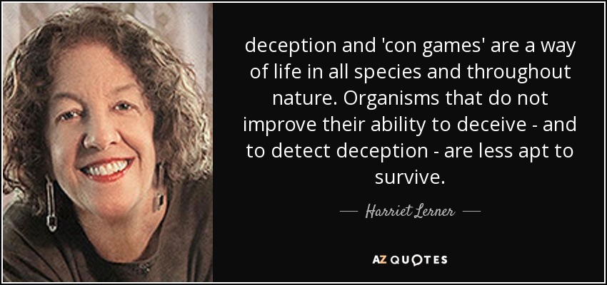 deception and 'con games' are a way of life in all species and throughout nature. Organisms that do not improve their ability to deceive - and to detect deception - are less apt to survive. - Harriet Lerner