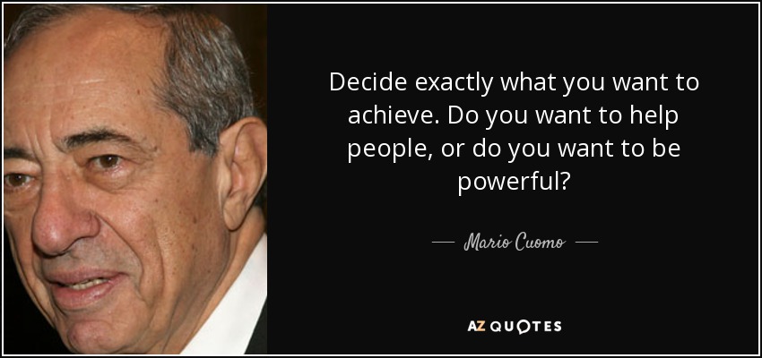 Decide exactly what you want to achieve. Do you want to help people, or do you want to be powerful? - Mario Cuomo