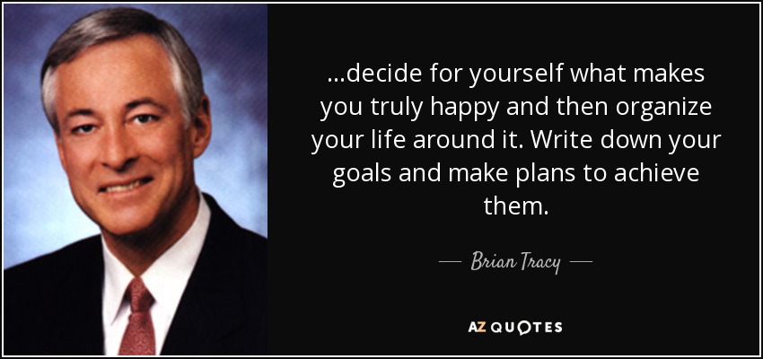 ...decide for yourself what makes you truly happy and then organize your life around it. Write down your goals and make plans to achieve them. - Brian Tracy