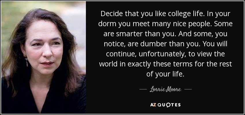 Decide that you like college life. In your dorm you meet many nice people. Some are smarter than you. And some, you notice, are dumber than you. You will continue, unfortunately, to view the world in exactly these terms for the rest of your life. - Lorrie Moore