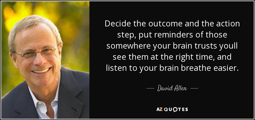 Decide the outcome and the action step, put reminders of those somewhere your brain trusts youll see them at the right time, and listen to your brain breathe easier. - David Allen