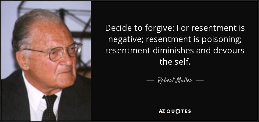 Decide to forgive: For resentment is negative; resentment is poisoning; resentment diminishes and devours the self. - Robert Muller