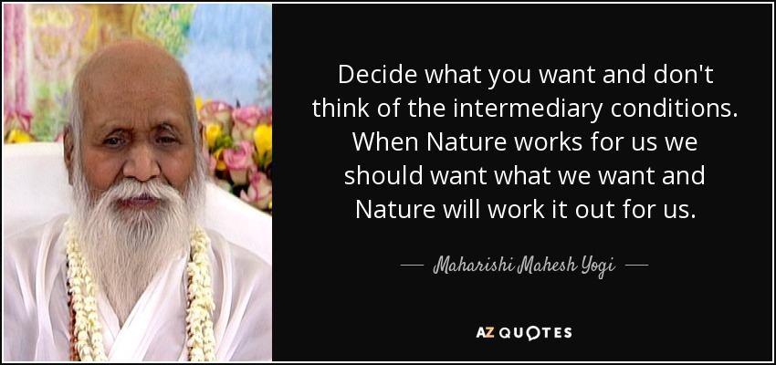 Decide what you want and don't think of the intermediary conditions. When Nature works for us we should want what we want and Nature will work it out for us. - Maharishi Mahesh Yogi