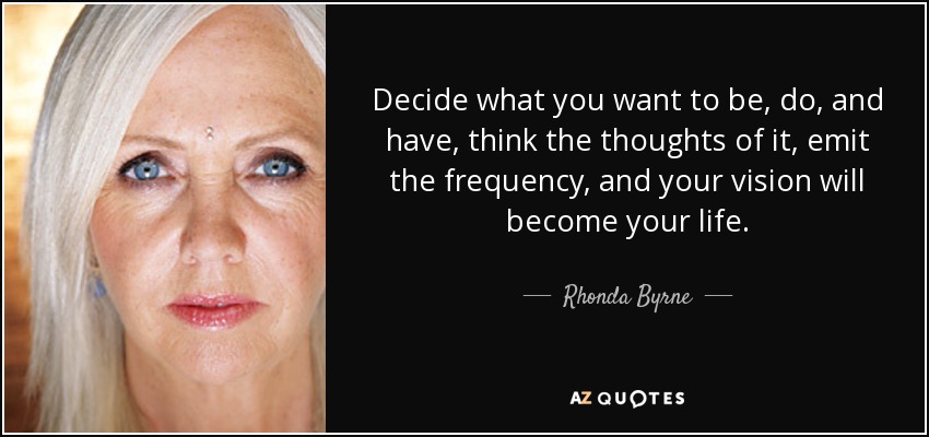 Decide what you want to be, do, and have, think the thoughts of it, emit the frequency, and your vision will become your life. - Rhonda Byrne