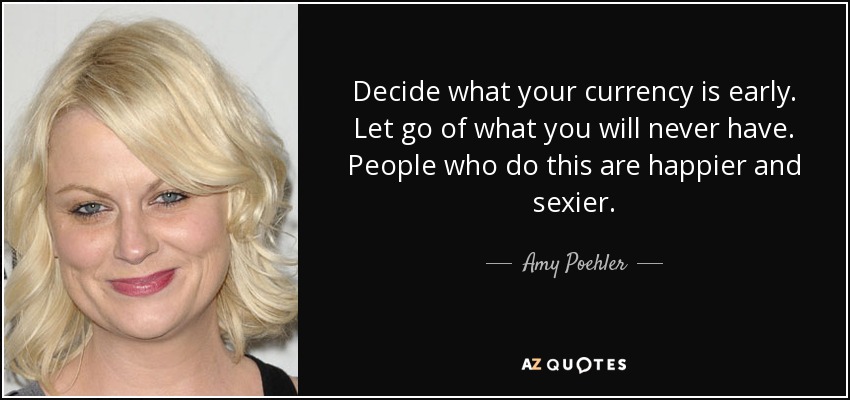 Decide what your currency is early. Let go of what you will never have. People who do this are happier and sexier. - Amy Poehler