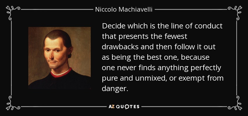 Decide which is the line of conduct that presents the fewest drawbacks and then follow it out as being the best one, because one never finds anything perfectly pure and unmixed, or exempt from danger. - Niccolo Machiavelli