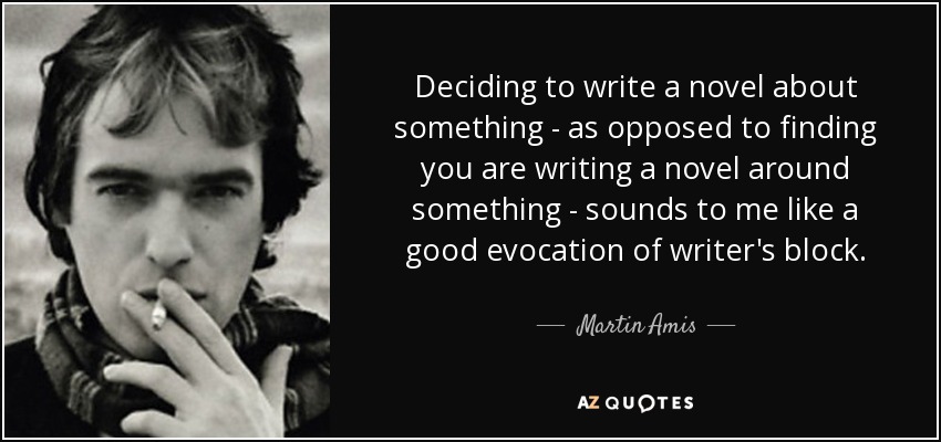 Deciding to write a novel about something - as opposed to finding you are writing a novel around something - sounds to me like a good evocation of writer's block. - Martin Amis