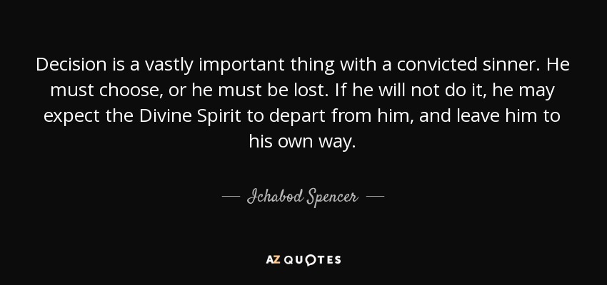 Decision is a vastly important thing with a convicted sinner. He must choose, or he must be lost. If he will not do it, he may expect the Divine Spirit to depart from him, and leave him to his own way. - Ichabod Spencer