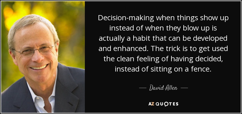 Decision-making when things show up instead of when they blow up is actually a habit that can be developed and enhanced. The trick is to get used the clean feeling of having decided, instead of sitting on a fence. - David Allen
