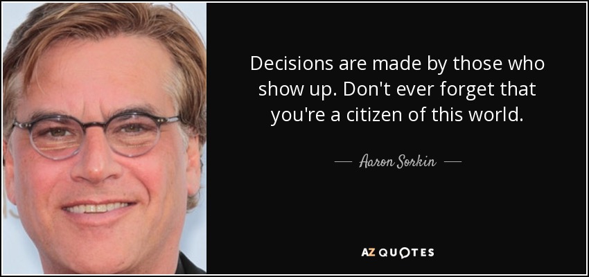 Decisions are made by those who show up. Don't ever forget that you're a citizen of this world. - Aaron Sorkin
