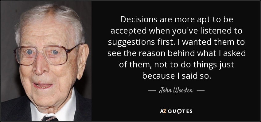 Decisions are more apt to be accepted when you've listened to suggestions first. I wanted them to see the reason behind what I asked of them, not to do things just because I said so. - John Wooden