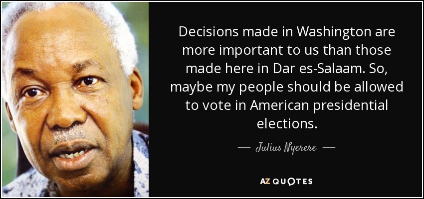 Decisions made in Washington are more important to us than those made here in Dar es-Salaam. So, maybe my people should be allowed to vote in American presidential elections. - Julius Nyerere