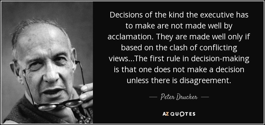 Decisions of the kind the executive has to make are not made well by acclamation. They are made well only if based on the clash of conflicting views...The first rule in decision-making is that one does not make a decision unless there is disagreement. - Peter Drucker