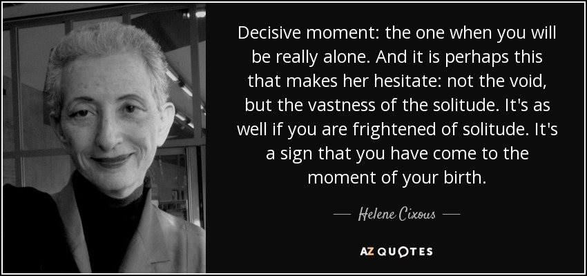 Decisive moment: the one when you will be really alone. And it is perhaps this that makes her hesitate: not the void, but the vastness of the solitude. It's as well if you are frightened of solitude. It's a sign that you have come to the moment of your birth. - Helene Cixous