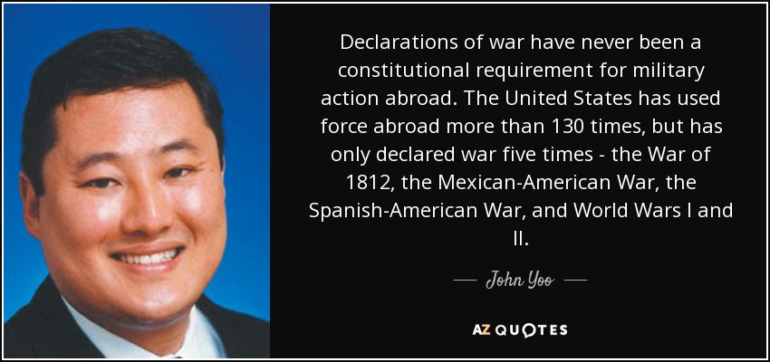 Declarations of war have never been a constitutional requirement for military action abroad. The United States has used force abroad more than 130 times, but has only declared war five times - the War of 1812, the Mexican-American War, the Spanish-American War, and World Wars I and II. - John Yoo