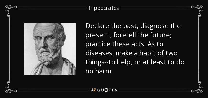 Declare the past, diagnose the present, foretell the future; practice these acts. As to diseases, make a habit of two things--to help, or at least to do no harm. - Hippocrates
