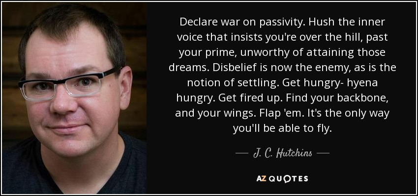 Declare war on passivity. Hush the inner voice that insists you're over the hill, past your prime, unworthy of attaining those dreams. Disbelief is now the enemy, as is the notion of settling. Get hungry- hyena hungry. Get fired up. Find your backbone, and your wings. Flap 'em. It's the only way you'll be able to fly. - J. C. Hutchins