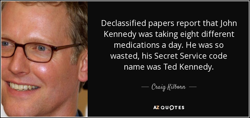 Declassified papers report that John Kennedy was taking eight different medications a day. He was so wasted, his Secret Service code name was Ted Kennedy. - Craig Kilborn