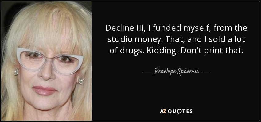 Decline III, I funded myself, from the studio money. That, and I sold a lot of drugs. Kidding. Don't print that. - Penelope Spheeris