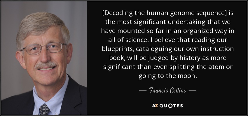 [Decoding the human genome sequence] is the most significant undertaking that we have mounted so far in an organized way in all of science. I believe that reading our blueprints, cataloguing our own instruction book, will be judged by history as more significant than even splitting the atom or going to the moon. - Francis Collins
