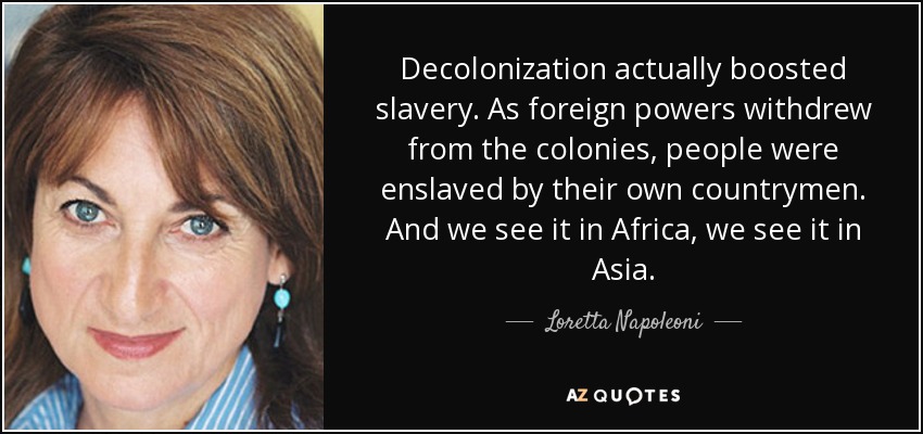 Decolonization actually boosted slavery. As foreign powers withdrew from the colonies, people were enslaved by their own countrymen. And we see it in Africa, we see it in Asia. - Loretta Napoleoni
