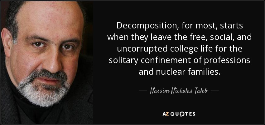 Decomposition, for most, starts when they leave the free, social, and uncorrupted college life for the solitary confinement of professions and nuclear families. - Nassim Nicholas Taleb