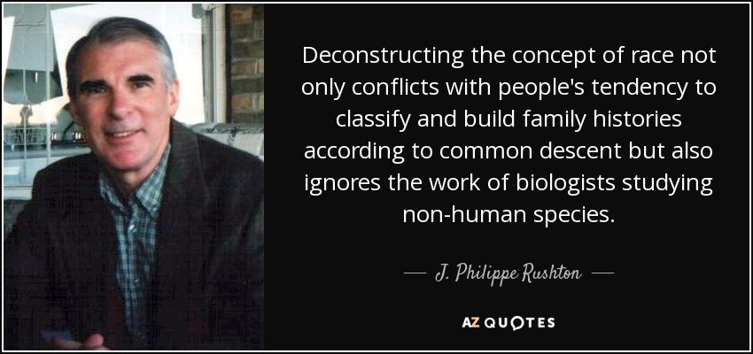 Deconstructing the concept of race not only conflicts with people's tendency to classify and build family histories according to common descent but also ignores the work of biologists studying non-human species. - J. Philippe Rushton