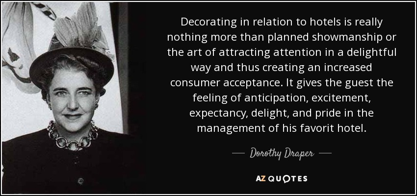 Decorating in relation to hotels is really nothing more than planned showmanship or the art of attracting attention in a delightful way and thus creating an increased consumer acceptance. It gives the guest the feeling of anticipation, excitement, expectancy, delight, and pride in the management of his favorit hotel. - Dorothy Draper
