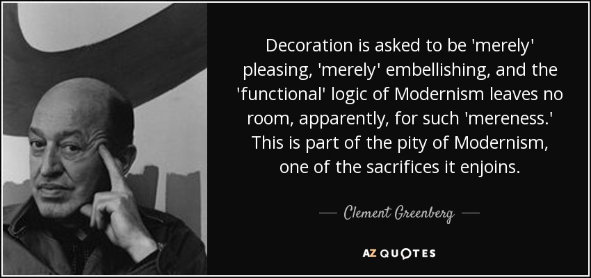 Decoration is asked to be 'merely' pleasing, 'merely' embellishing, and the 'functional' logic of Modernism leaves no room, apparently, for such 'mereness.' This is part of the pity of Modernism, one of the sacrifices it enjoins. - Clement Greenberg