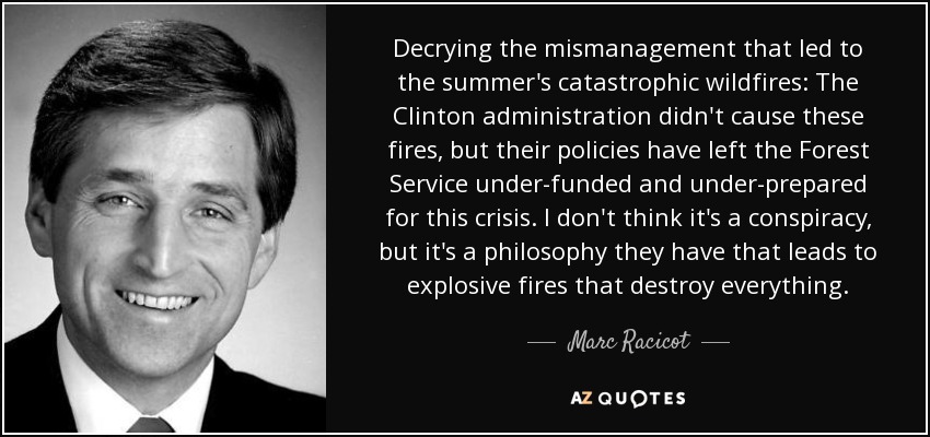 Decrying the mismanagement that led to the summer's catastrophic wildfires: The Clinton administration didn't cause these fires, but their policies have left the Forest Service under-funded and under-prepared for this crisis. I don't think it's a conspiracy, but it's a philosophy they have that leads to explosive fires that destroy everything. - Marc Racicot