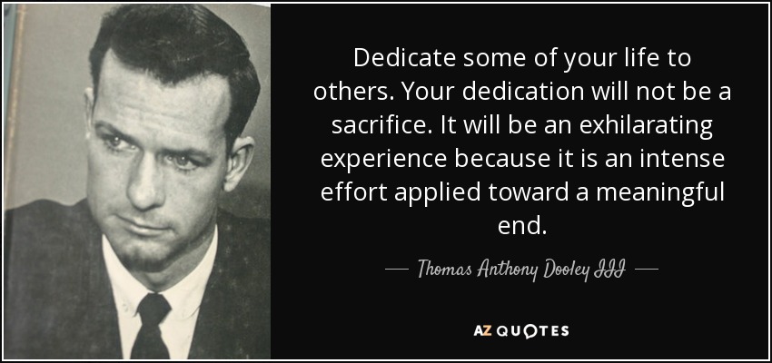 Dedicate some of your life to others. Your dedication will not be a sacrifice. It will be an exhilarating experience because it is an intense effort applied toward a meaningful end. - Thomas Anthony Dooley III