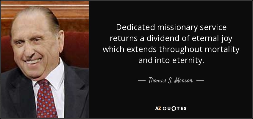 Dedicated missionary service returns a dividend of eternal joy which extends throughout mortality and into eternity. - Thomas S. Monson
