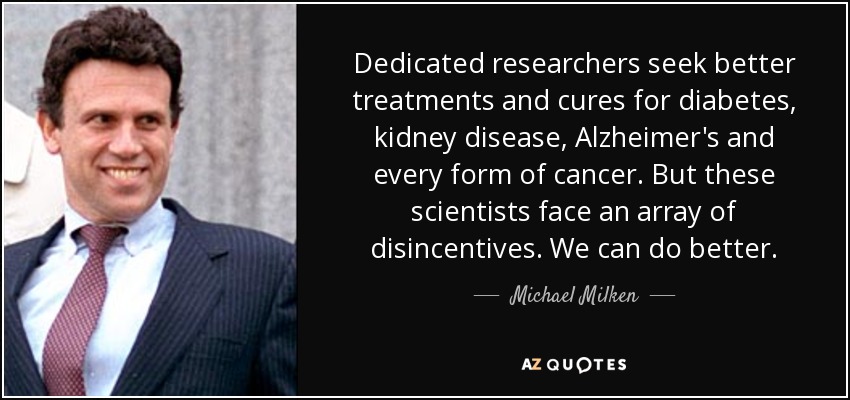 Dedicated researchers seek better treatments and cures for diabetes, kidney disease, Alzheimer's and every form of cancer. But these scientists face an array of disincentives. We can do better. - Michael Milken