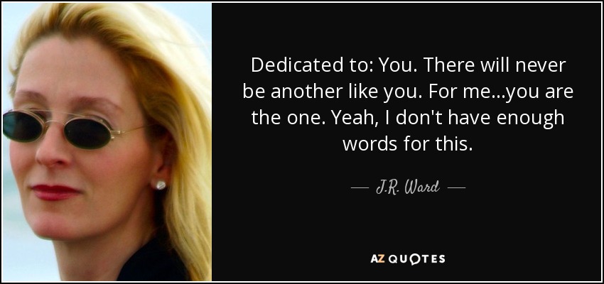 Dedicated to: You. There will never be another like you. For me...you are the one. Yeah, I don't have enough words for this. - J.R. Ward
