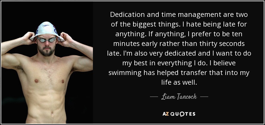 Dedication and time management are two of the biggest things. I hate being late for anything. If anything, I prefer to be ten minutes early rather than thirty seconds late. I'm also very dedicated and I want to do my best in everything I do. I believe swimming has helped transfer that into my life as well. - Liam Tancock