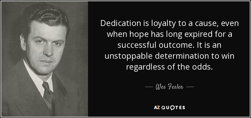 Dedication is loyalty to a cause, even when hope has long expired for a successful outcome. It is an unstoppable determination to win regardless of the odds. - Wes Fesler
