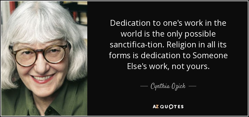 Dedication to one's work in the world is the only possible sanctifica-tion. Religion in all its forms is dedication to Someone Else's work, not yours. - Cynthia Ozick
