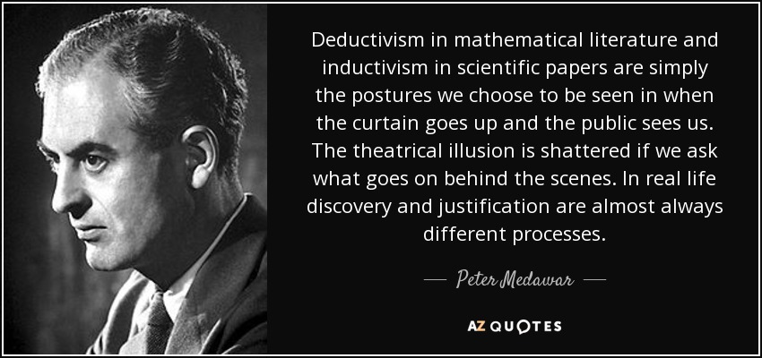 Deductivism in mathematical literature and inductivism in scientific papers are simply the postures we choose to be seen in when the curtain goes up and the public sees us. The theatrical illusion is shattered if we ask what goes on behind the scenes. In real life discovery and justification are almost always different processes. - Peter Medawar