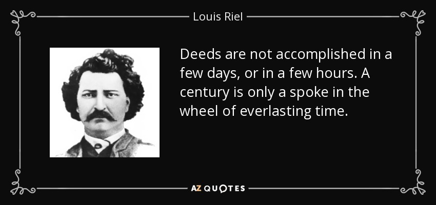 Deeds are not accomplished in a few days, or in a few hours. A century is only a spoke in the wheel of everlasting time. - Louis Riel